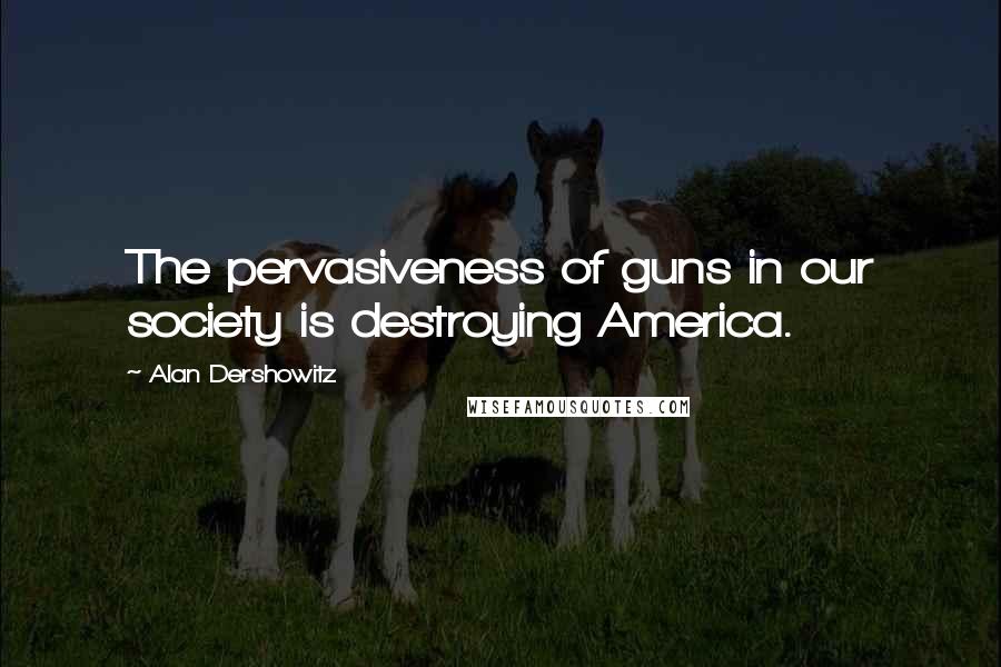 Alan Dershowitz Quotes: The pervasiveness of guns in our society is destroying America.
