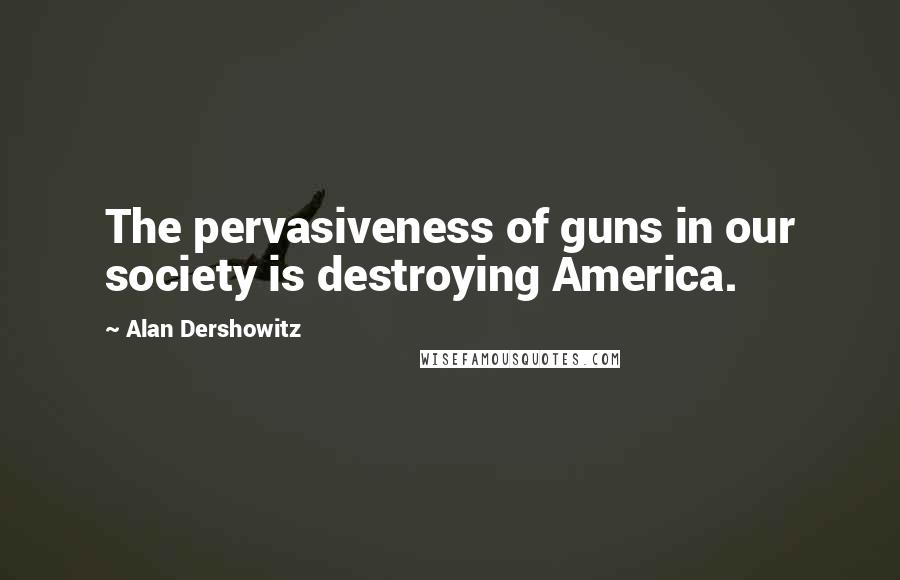 Alan Dershowitz Quotes: The pervasiveness of guns in our society is destroying America.