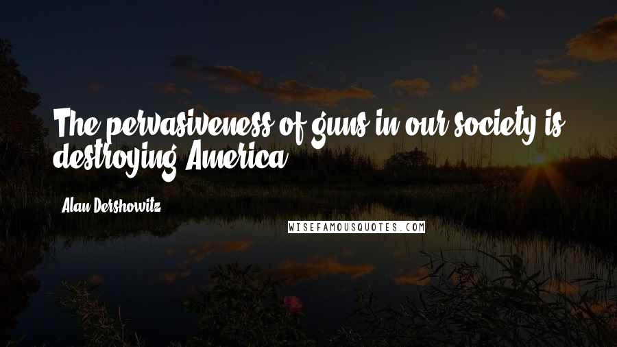 Alan Dershowitz Quotes: The pervasiveness of guns in our society is destroying America.