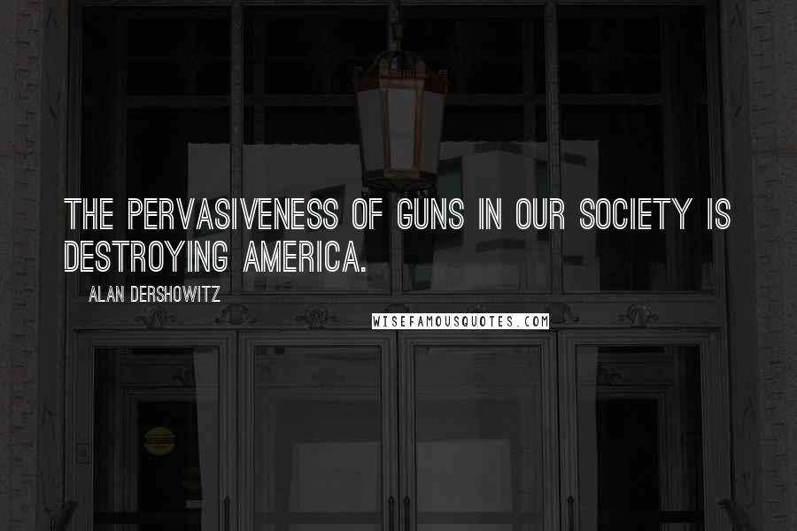 Alan Dershowitz Quotes: The pervasiveness of guns in our society is destroying America.