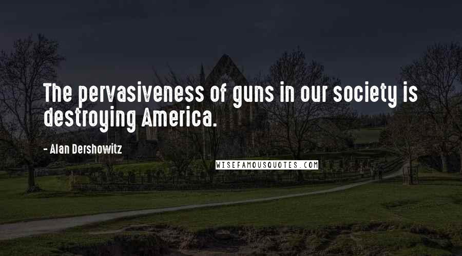 Alan Dershowitz Quotes: The pervasiveness of guns in our society is destroying America.