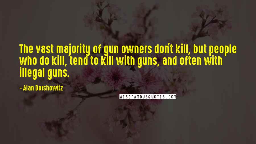 Alan Dershowitz Quotes: The vast majority of gun owners don't kill, but people who do kill, tend to kill with guns, and often with illegal guns.