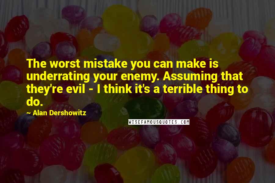 Alan Dershowitz Quotes: The worst mistake you can make is underrating your enemy. Assuming that they're evil - I think it's a terrible thing to do.