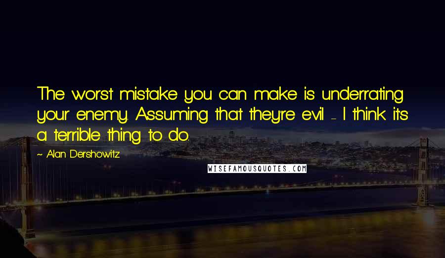 Alan Dershowitz Quotes: The worst mistake you can make is underrating your enemy. Assuming that they're evil - I think it's a terrible thing to do.