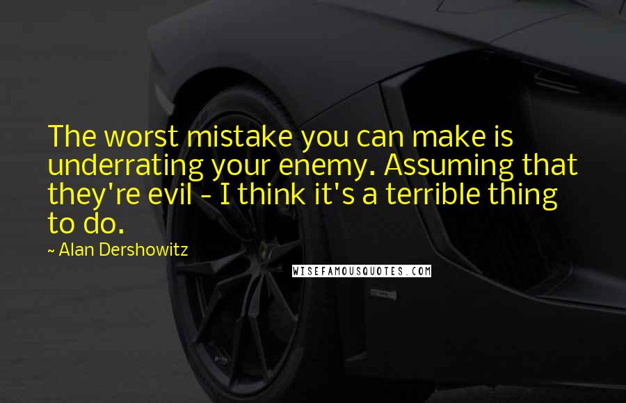 Alan Dershowitz Quotes: The worst mistake you can make is underrating your enemy. Assuming that they're evil - I think it's a terrible thing to do.