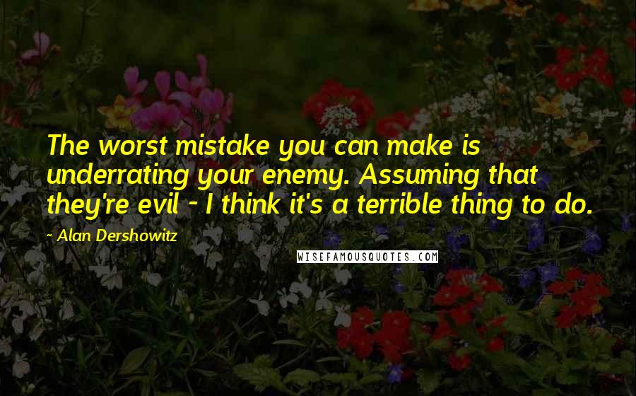Alan Dershowitz Quotes: The worst mistake you can make is underrating your enemy. Assuming that they're evil - I think it's a terrible thing to do.