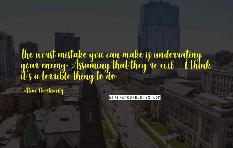 Alan Dershowitz Quotes: The worst mistake you can make is underrating your enemy. Assuming that they're evil - I think it's a terrible thing to do.