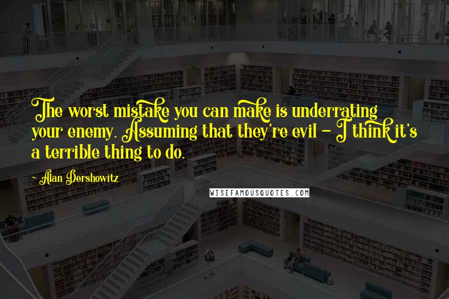 Alan Dershowitz Quotes: The worst mistake you can make is underrating your enemy. Assuming that they're evil - I think it's a terrible thing to do.