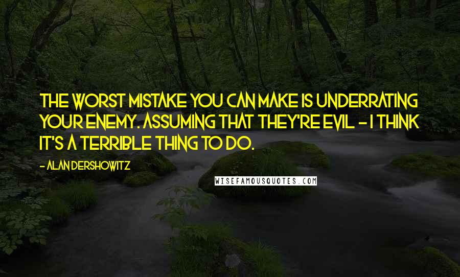 Alan Dershowitz Quotes: The worst mistake you can make is underrating your enemy. Assuming that they're evil - I think it's a terrible thing to do.