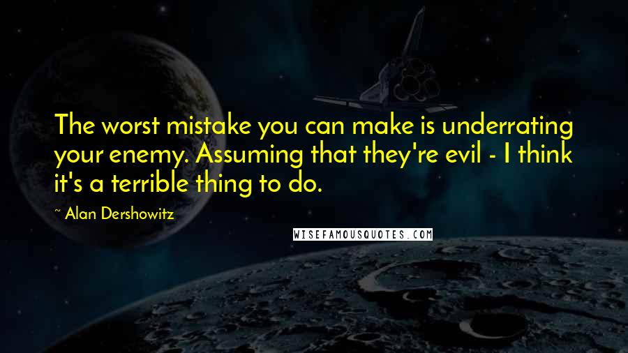 Alan Dershowitz Quotes: The worst mistake you can make is underrating your enemy. Assuming that they're evil - I think it's a terrible thing to do.