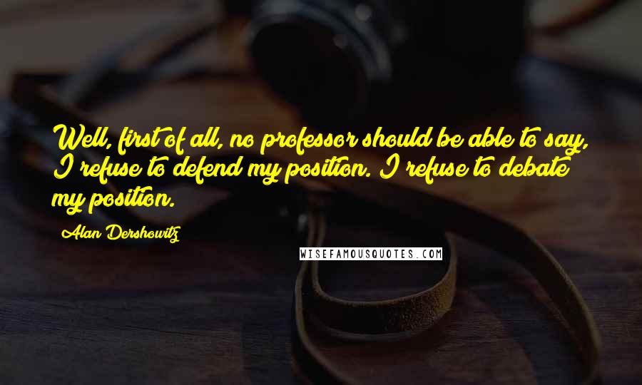 Alan Dershowitz Quotes: Well, first of all, no professor should be able to say, I refuse to defend my position. I refuse to debate my position.