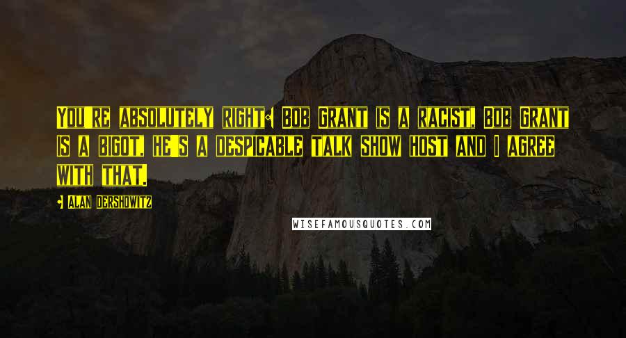 Alan Dershowitz Quotes: You're absolutely right: Bob Grant is a racist, Bob Grant is a bigot, he's a despicable talk show host and I agree with that.