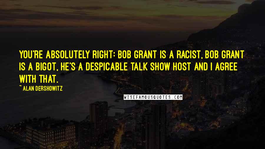 Alan Dershowitz Quotes: You're absolutely right: Bob Grant is a racist, Bob Grant is a bigot, he's a despicable talk show host and I agree with that.