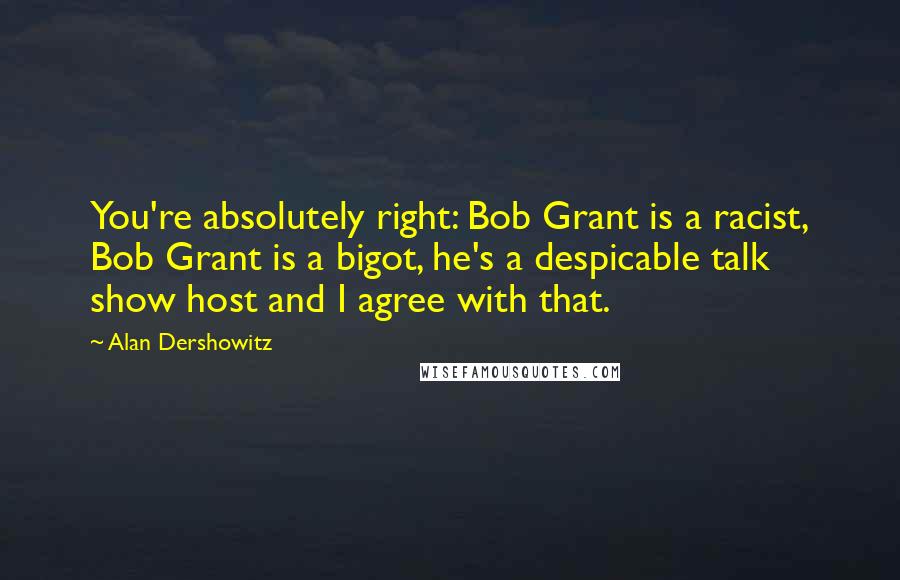 Alan Dershowitz Quotes: You're absolutely right: Bob Grant is a racist, Bob Grant is a bigot, he's a despicable talk show host and I agree with that.