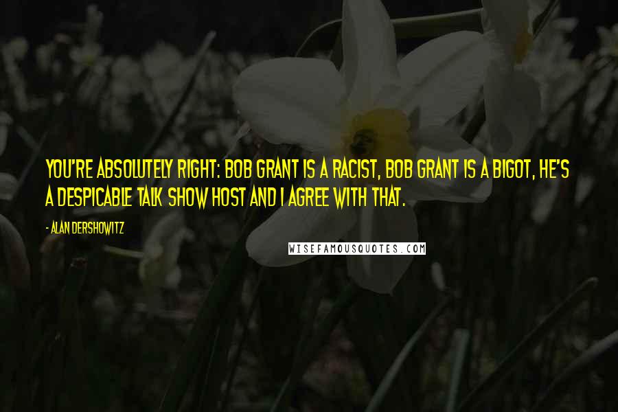 Alan Dershowitz Quotes: You're absolutely right: Bob Grant is a racist, Bob Grant is a bigot, he's a despicable talk show host and I agree with that.