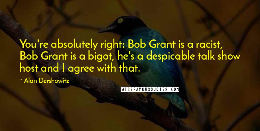 Alan Dershowitz Quotes: You're absolutely right: Bob Grant is a racist, Bob Grant is a bigot, he's a despicable talk show host and I agree with that.