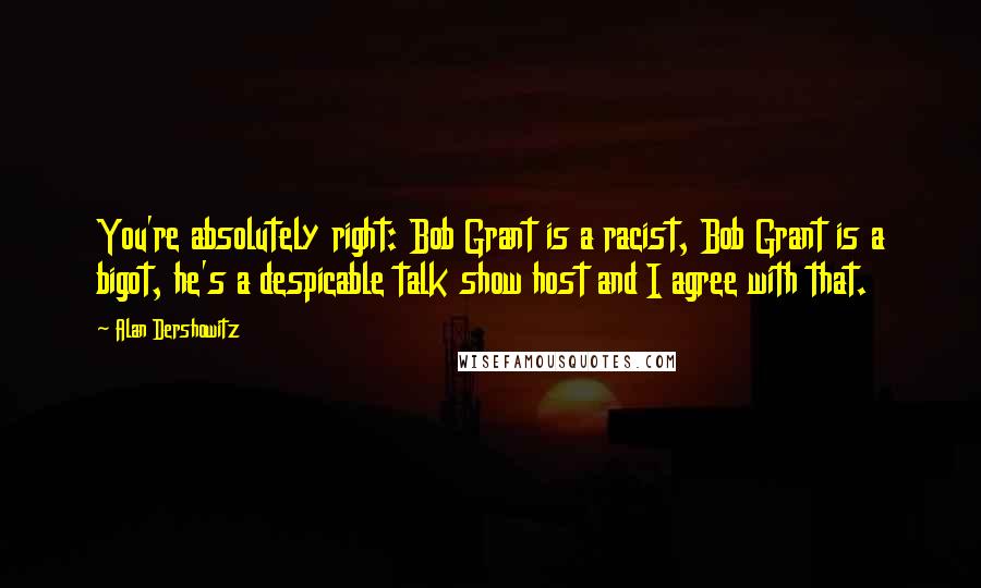 Alan Dershowitz Quotes: You're absolutely right: Bob Grant is a racist, Bob Grant is a bigot, he's a despicable talk show host and I agree with that.