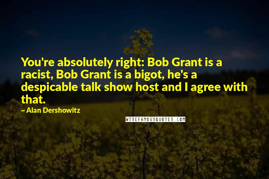 Alan Dershowitz Quotes: You're absolutely right: Bob Grant is a racist, Bob Grant is a bigot, he's a despicable talk show host and I agree with that.
