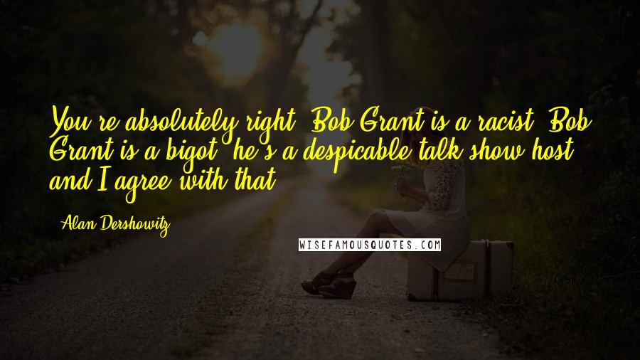 Alan Dershowitz Quotes: You're absolutely right: Bob Grant is a racist, Bob Grant is a bigot, he's a despicable talk show host and I agree with that.