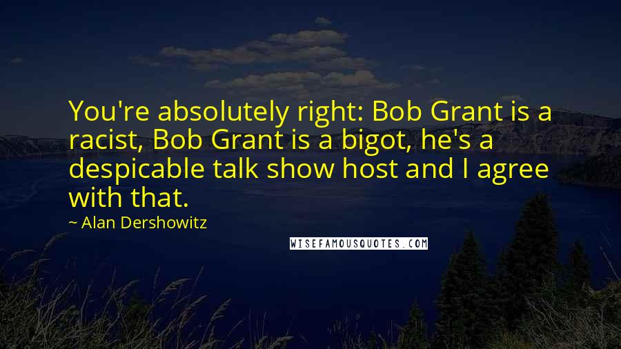 Alan Dershowitz Quotes: You're absolutely right: Bob Grant is a racist, Bob Grant is a bigot, he's a despicable talk show host and I agree with that.