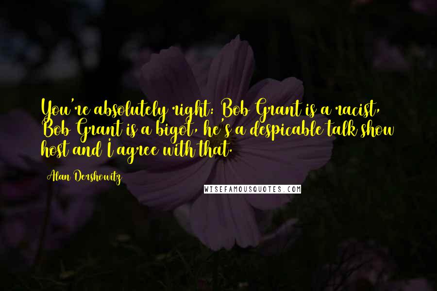 Alan Dershowitz Quotes: You're absolutely right: Bob Grant is a racist, Bob Grant is a bigot, he's a despicable talk show host and I agree with that.