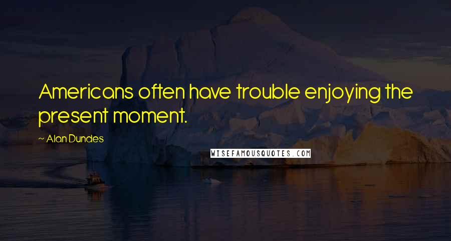 Alan Dundes Quotes: Americans often have trouble enjoying the present moment.