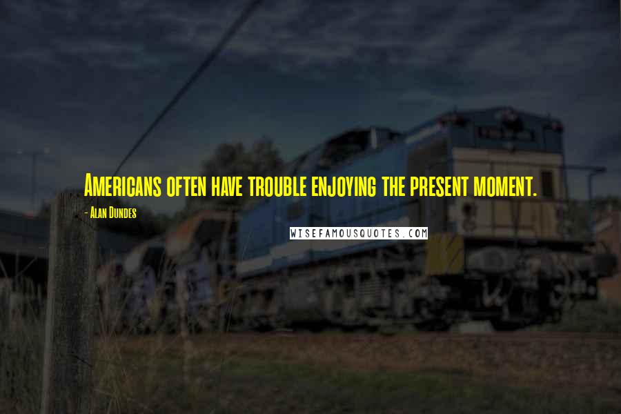 Alan Dundes Quotes: Americans often have trouble enjoying the present moment.