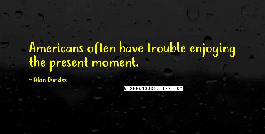 Alan Dundes Quotes: Americans often have trouble enjoying the present moment.