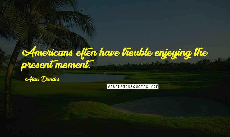 Alan Dundes Quotes: Americans often have trouble enjoying the present moment.