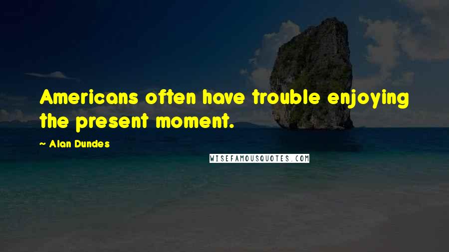 Alan Dundes Quotes: Americans often have trouble enjoying the present moment.