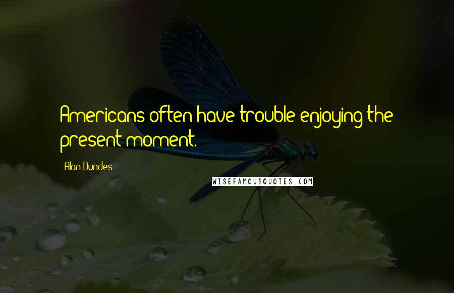 Alan Dundes Quotes: Americans often have trouble enjoying the present moment.