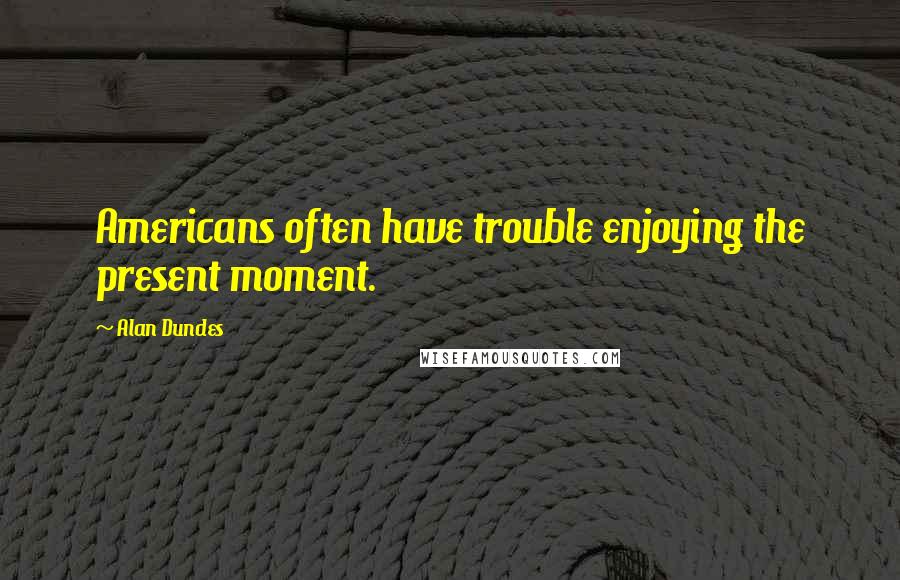 Alan Dundes Quotes: Americans often have trouble enjoying the present moment.