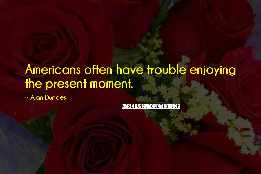 Alan Dundes Quotes: Americans often have trouble enjoying the present moment.