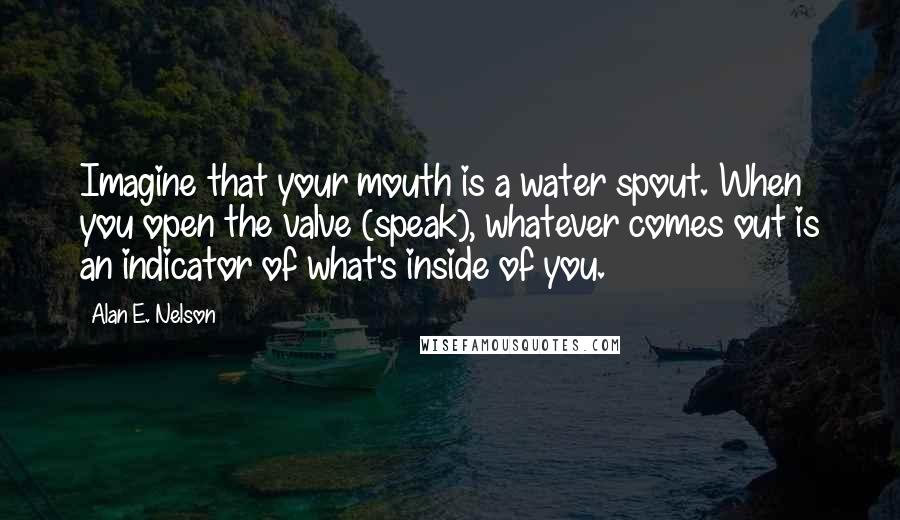 Alan E. Nelson Quotes: Imagine that your mouth is a water spout. When you open the valve (speak), whatever comes out is an indicator of what's inside of you.