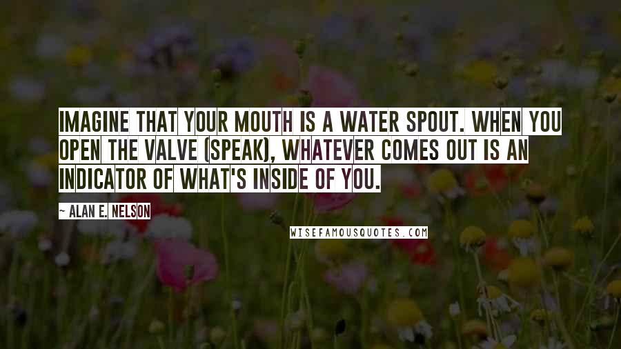 Alan E. Nelson Quotes: Imagine that your mouth is a water spout. When you open the valve (speak), whatever comes out is an indicator of what's inside of you.