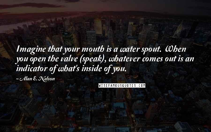 Alan E. Nelson Quotes: Imagine that your mouth is a water spout. When you open the valve (speak), whatever comes out is an indicator of what's inside of you.