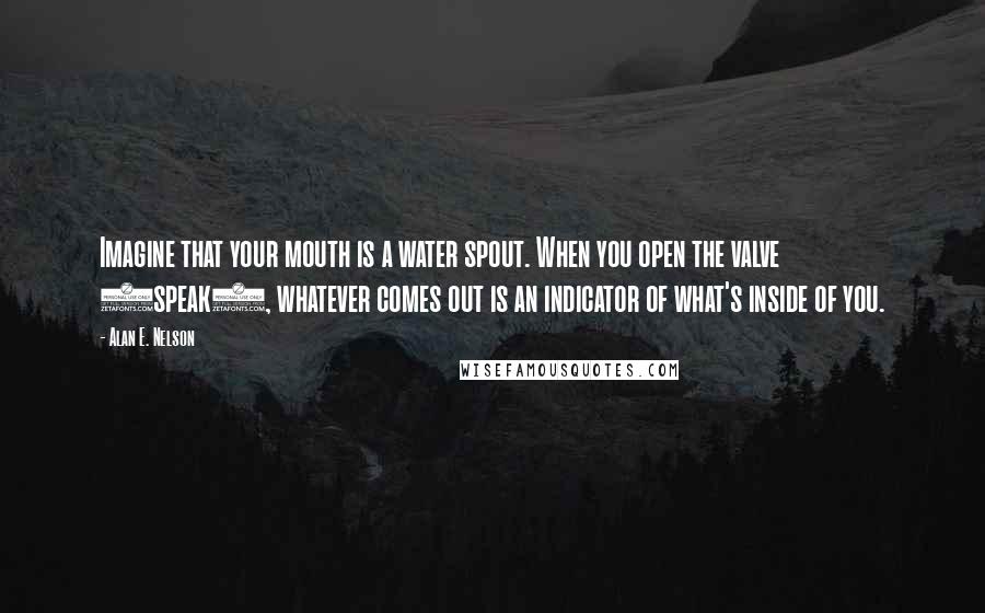 Alan E. Nelson Quotes: Imagine that your mouth is a water spout. When you open the valve (speak), whatever comes out is an indicator of what's inside of you.