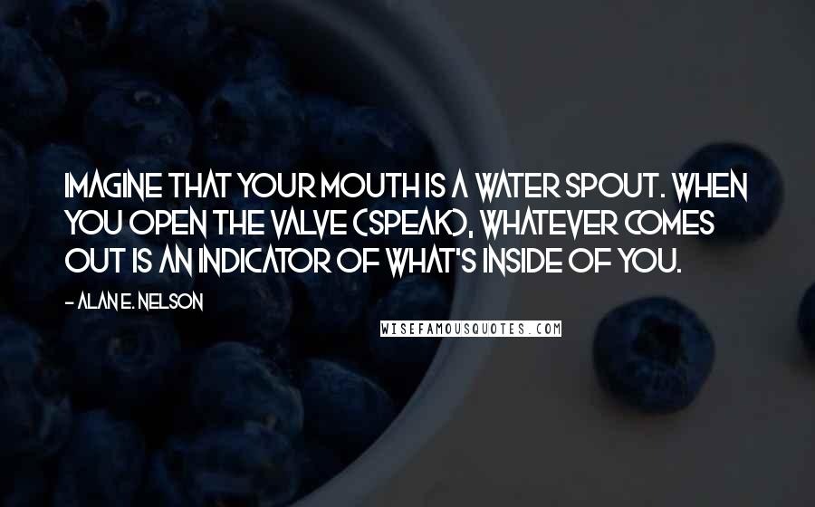 Alan E. Nelson Quotes: Imagine that your mouth is a water spout. When you open the valve (speak), whatever comes out is an indicator of what's inside of you.