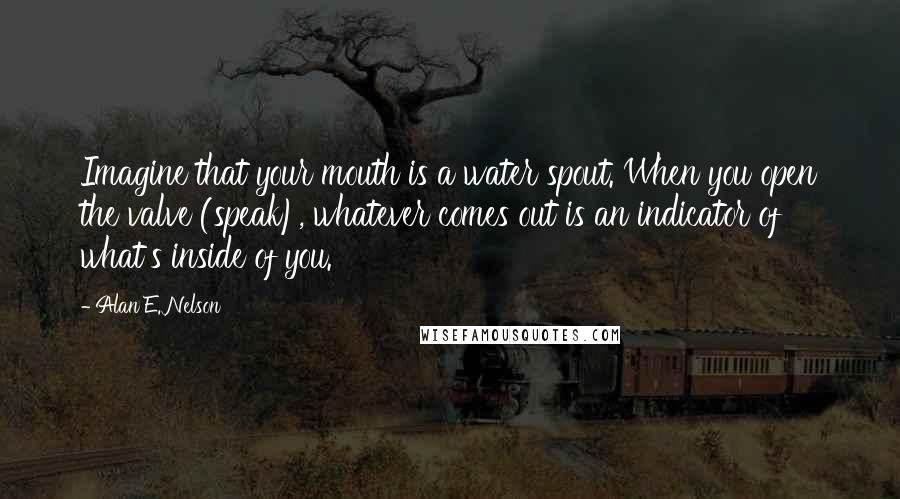 Alan E. Nelson Quotes: Imagine that your mouth is a water spout. When you open the valve (speak), whatever comes out is an indicator of what's inside of you.