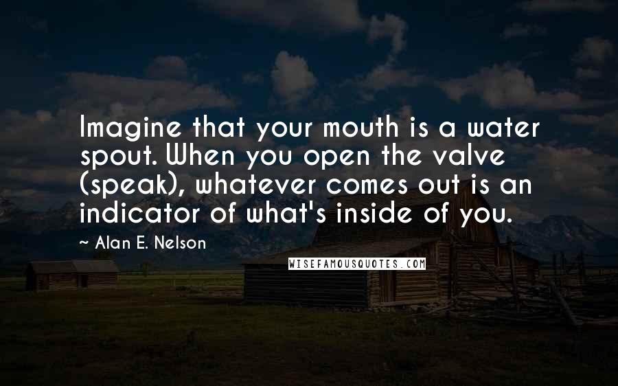 Alan E. Nelson Quotes: Imagine that your mouth is a water spout. When you open the valve (speak), whatever comes out is an indicator of what's inside of you.