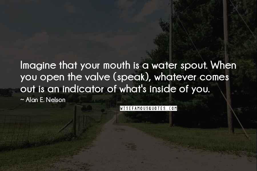 Alan E. Nelson Quotes: Imagine that your mouth is a water spout. When you open the valve (speak), whatever comes out is an indicator of what's inside of you.