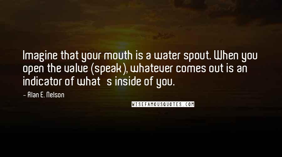 Alan E. Nelson Quotes: Imagine that your mouth is a water spout. When you open the valve (speak), whatever comes out is an indicator of what's inside of you.