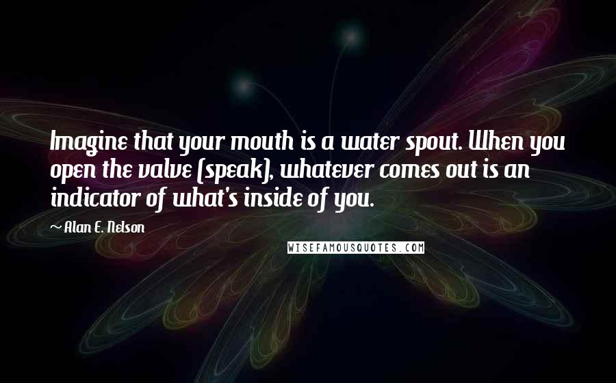 Alan E. Nelson Quotes: Imagine that your mouth is a water spout. When you open the valve (speak), whatever comes out is an indicator of what's inside of you.