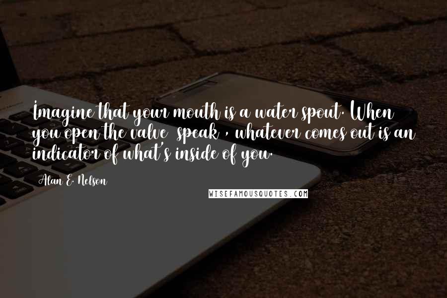 Alan E. Nelson Quotes: Imagine that your mouth is a water spout. When you open the valve (speak), whatever comes out is an indicator of what's inside of you.