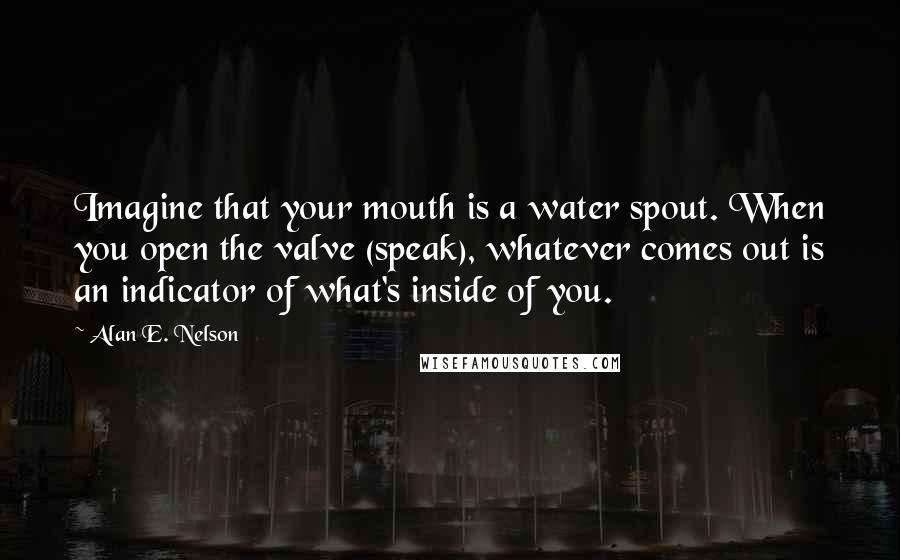 Alan E. Nelson Quotes: Imagine that your mouth is a water spout. When you open the valve (speak), whatever comes out is an indicator of what's inside of you.