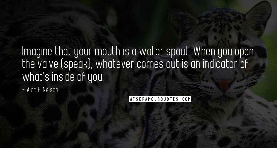 Alan E. Nelson Quotes: Imagine that your mouth is a water spout. When you open the valve (speak), whatever comes out is an indicator of what's inside of you.