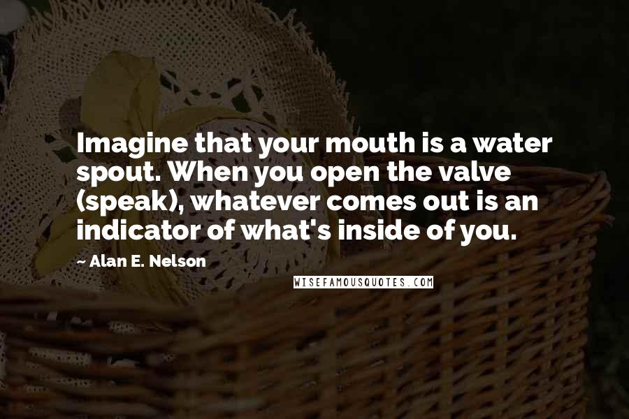 Alan E. Nelson Quotes: Imagine that your mouth is a water spout. When you open the valve (speak), whatever comes out is an indicator of what's inside of you.