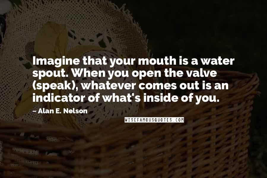 Alan E. Nelson Quotes: Imagine that your mouth is a water spout. When you open the valve (speak), whatever comes out is an indicator of what's inside of you.