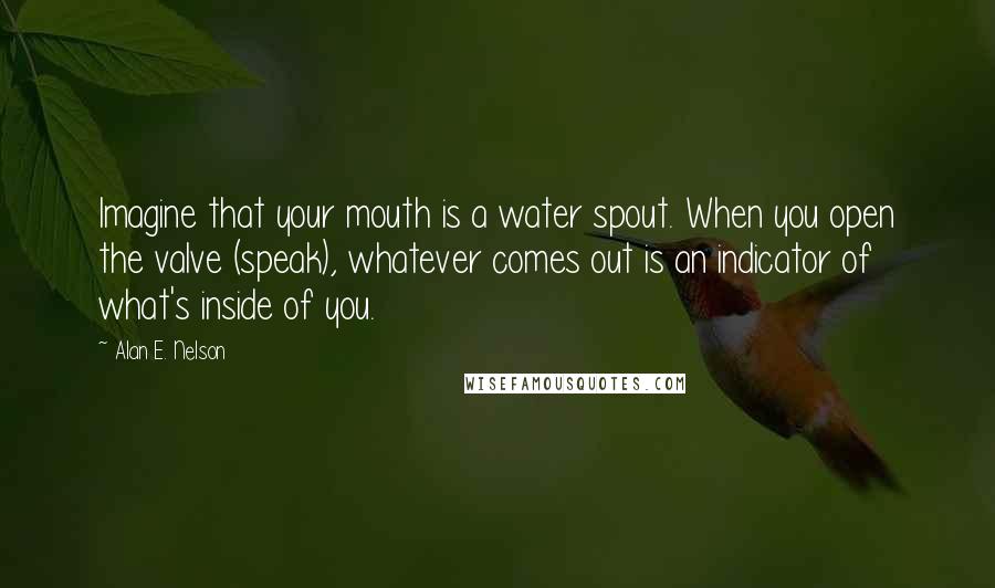 Alan E. Nelson Quotes: Imagine that your mouth is a water spout. When you open the valve (speak), whatever comes out is an indicator of what's inside of you.