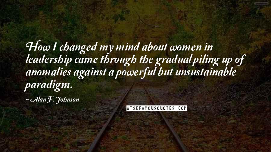 Alan F. Johnson Quotes: How I changed my mind about women in leadership came through the gradual piling up of anomalies against a powerful but unsustainable paradigm.